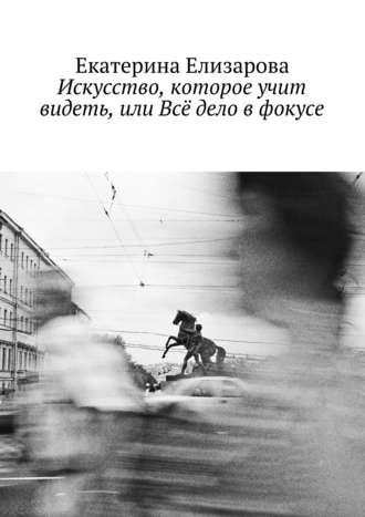 Екатерина Елизарова. Искусство, которое учит видеть, или Всё дело в фокусе