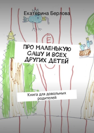 Екатерина Берлова. Про маленькую Сашу и всех других детей. Книга для довольных родителей