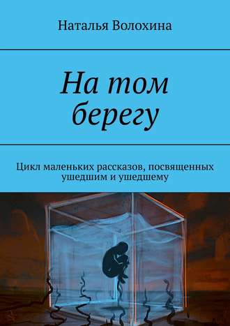 Наталья Волохина. На том берегу. Цикл маленьких рассказов, посвященных ушедшим и ушедшему