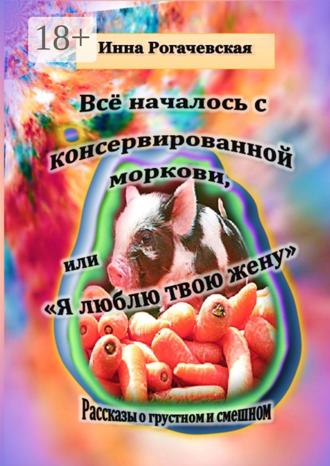 Инна Рогачевская. Все началось с консервированной моркови, или Я люблю твою жену. Рассказы о грустном и смешном