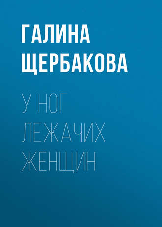 Галина Щербакова. У ног лежачих женщин