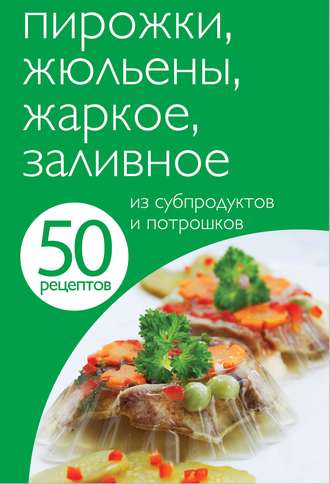 . 50 рецептов. Пирожки, жюльены, жаркое, заливное из субпродуктов и потрошков
