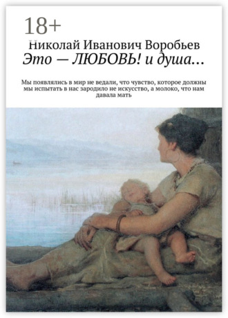 Николай Иванович Воробьев. Это – любовь! И душа… Мы появлялись в мир, не ведали, что чувство, которое должны мы испытать, в нас зародило не искусство, а молоко, что нам давала мать