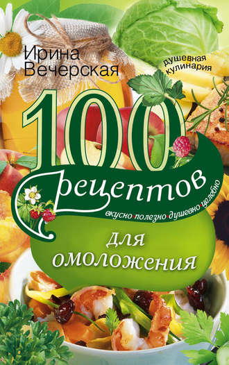 . 100 рецептов для омоложения. Вкусно, полезно, душевно, целебно