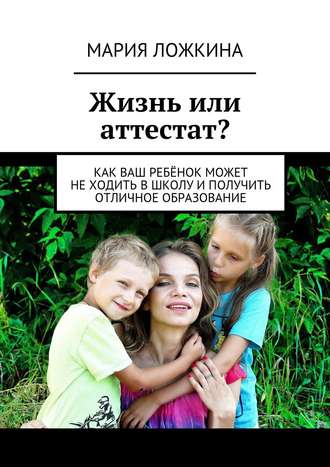 Мария Юрьевна Ложкина. Жизнь или аттестат? Как ваш ребёнок может не ходить в школу и получить отличное образование
