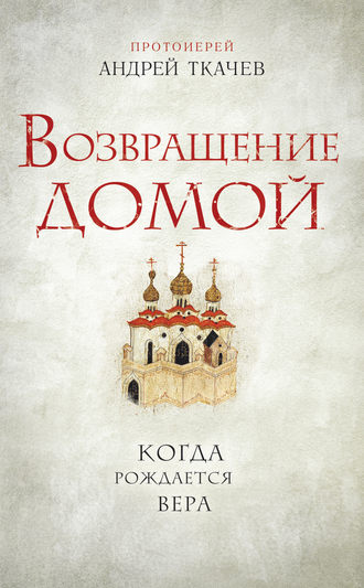 протоиерей Андрей Ткачев. Возвращение домой. Когда рождается вера