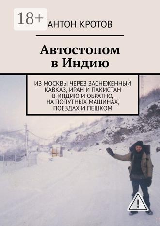 Антон Кротов. Автостопом в Индию. Из Москвы через заснеженный Кавказ, Иран и Пакистан в Индию и обратно, на попутных машинах, поездах и пешком