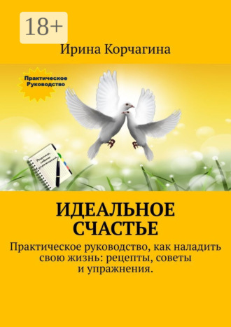 Ирина Корчагина. Идеальное счастье. Практическое руководство, как наладить свою жизнь: рецепты, советы и упражнения