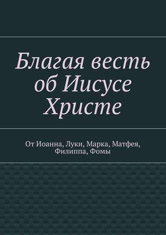 . Благая весть об Иисусе Христе. От Иоанна, Луки, Марка, Матфея, Филиппа, Фомы