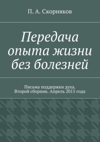 П. А. Скорняков. Передача опыта жизни без болезней. Письма поддержки духа. Второй сборник. Апрель 2015 года
