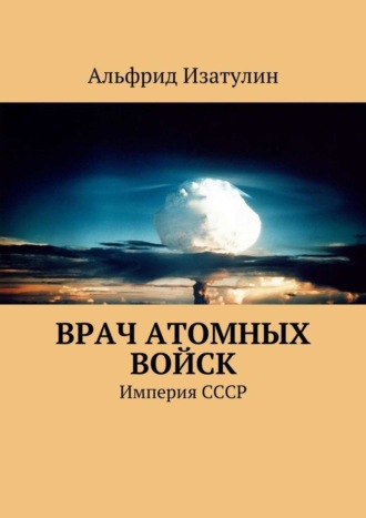 Альфрид Фаридович Изатулин. Врач атомных войск. В Министерстве среднего машиностроения (атомная промышленность) была своя медицина, в т. ч. военная