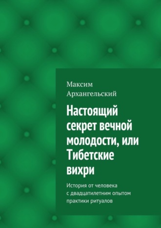 Максим Михайлович Архангельский. Настоящий секрет вечной молодости, или Тибетские вихри. История от человека с двадцатилетним опытом практики ритуалов