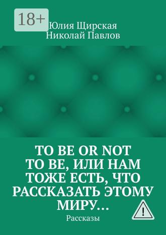 Юлия Сергеевна Щирская. To be or not to be, или Нам тоже есть, что рассказать этому миру… Рассказы