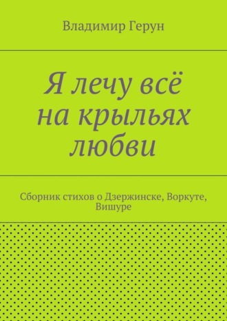 . Я лечу всё на крыльях любви. Сборник стихов о Дзержинске, Воркуте, Вишуре