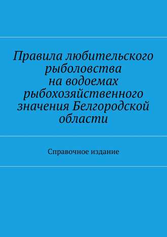 Коллектив авторов. Правила любительского рыболовства на водоемах рыбохозяйственного значения Белгородской области. Справочное издание