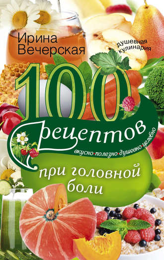 . 100 рецептов при головной боли. Вкусно, полезно, душевно, целебно