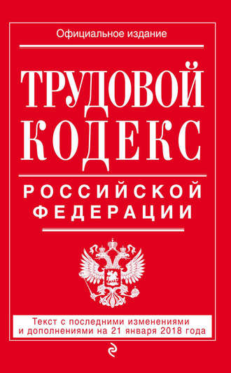 . Трудовой кодекс Российской Федерации. Текст с последними изменениями и дополнениями на 21 января 2018 года