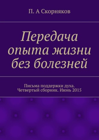 П. А. Скорняков. Передача опыта жизни без болезней. Письма поддержки духа. Четвертый сборник. Июнь 2015