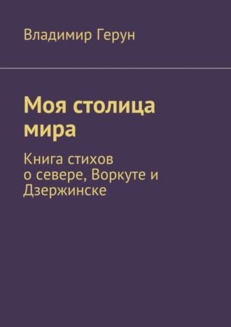 Владимир Герун. Моя столица мира. Книга стихов о севере, Воркуте и Дзержинске