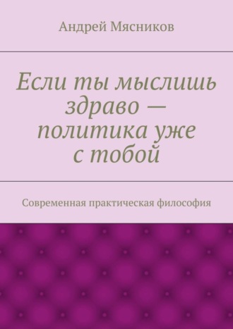 Андрей Геннадьевич Мясников. Если ты мыслишь здраво – политика уже с тобой. Современная практическая философия