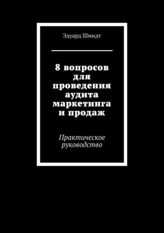 Эдуард Шмидт. 8 вопросов для проведения аудита маркетинга и продаж. Практическое руководство