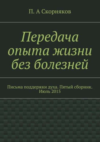 П. А. Скорняков. Передача опыта жизни без болезней. Письма поддержки духа. Пятый сборник. Июль 2015