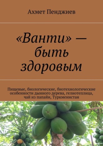 Ахмет Мырадович Пенджиев. «Ванти» – быть здоровым. Пищевые, биологические, биотехнологические особенности дынного дерева, гелиотеплица, чай из папайи, Туркменистан