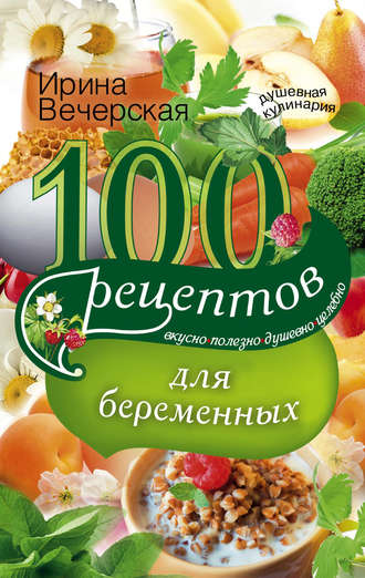 . 100 рецептов питания для беременных. Вкусно, полезно, душевно, целебно