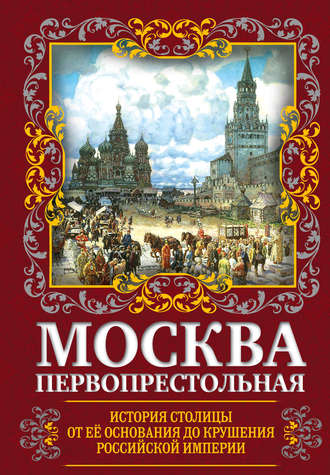 . Москва Первопрестольная. История столицы от ее основания до крушения Российской империи