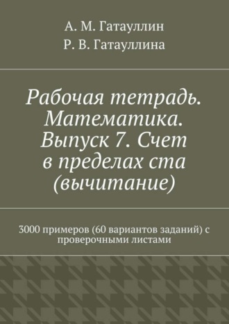 Айрат Мухамедович Гатауллин. Рабочая тетрадь. Математика. Выпуск 7. Счет в пределах ста (вычитание). 3000 примеров (60 вариантов заданий) с проверочными листами