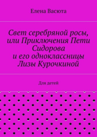 Елена Васюта. Свет серебряной росы, или Приключения Пети Сидорова и его одноклассницы Лизы Курочкиной. Для детей