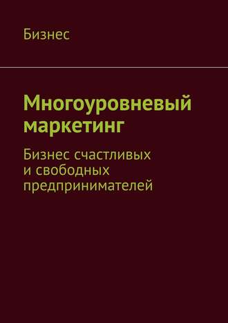 . Многоуровневый маркетинг. Бизнес счастливых и свободных предпринимателей