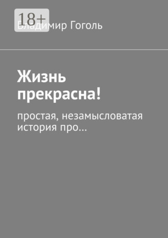 Владимир Павлович Гоголь. Жизнь прекрасна! Простая, незамысловатая история про…