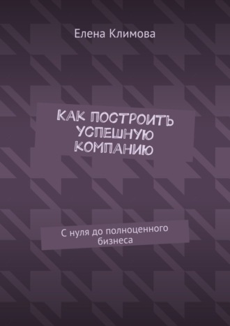 . Как построить успешную компанию. С нуля до полноценного бизнеса