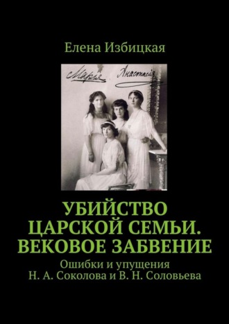 Елена Николаевна Избицкая. Убийство царской семьи. Вековое забвение. Ошибки и упущения Н. А. Соколова и В. Н. Соловьева