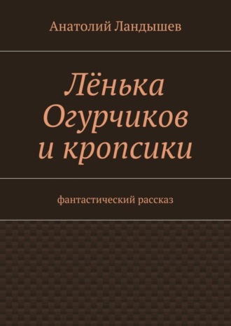 Анатолий Ландышев. Лёнька Огурчиков и кропсики. Фантастический рассказ