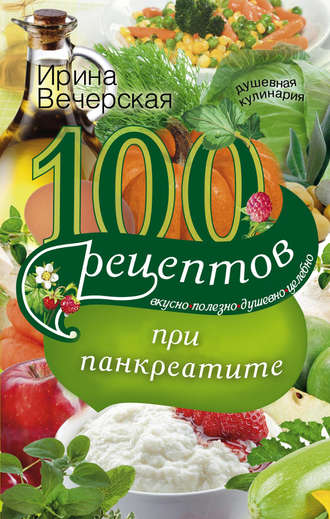 . 100 рецептов при панкреатите. Вкусно, полезно, душевно, целебно
