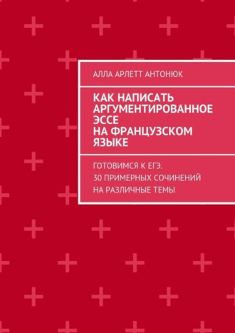 . Как написать аргументированное эссе на французском языке. Готовимся к ЕГЭ. 30 примерных сочинений на различные темы