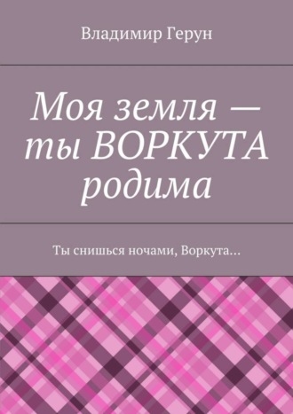 . Моя земля – ты ВОРКУТА родима. Ты снишься ночами, Воркута…