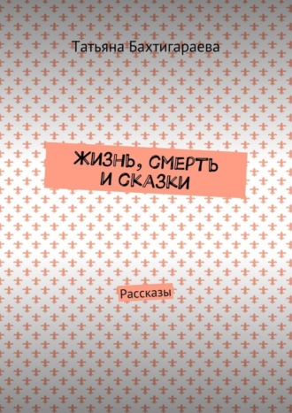 Татьяна Бахтигараева. Жизнь, смерть и сказки. Рассказы
