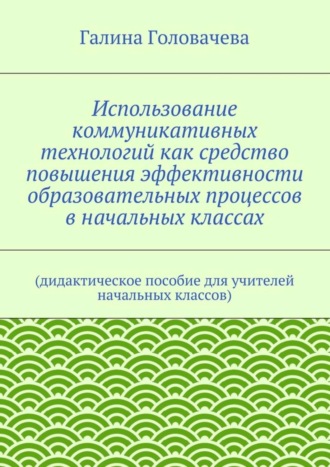 Галина Головачева. Использование коммуникативных технологий как средство повышения эффективности образовательных процессов в начальных классах. (дидактическое пособие для учителей начальных классов)