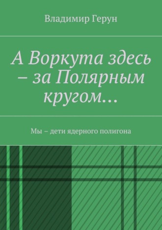 Владимир Герун. А Воркута здесь – за Полярным кругом… Мы – дети ядерного полигона