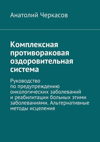 . Комплексная противораковая оздоровительная система. Руководство по предупреждению онкологических заболеваний и реабилитации больных этими заболеваниями. Альтернативные методы исцеления