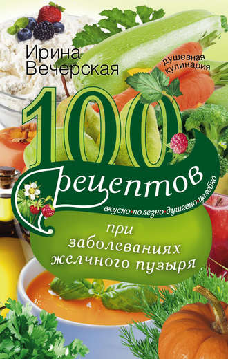 . 100 рецептов при заболеваниях желчного пузыря. Вкусно, полезно, душевно, целебно