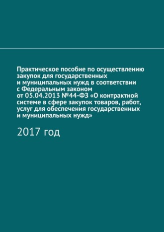 . Практическое пособие по осуществлению закупок для государственных и муниципальных нужд в соответствии с Федеральным законом от 05.04.2013 №44-ФЗ «О контрактной системе в сфере закупок товаров, работ, услуг для обеспечения государственных и муниципальных нужд». 2017 год