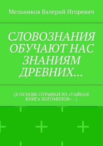 Валерий Игоревич Мельников. СЛОВОЗНАНИЯ ОБУЧАЮТ НАС ЗНАНИЯМ ДРЕВНИХ… (В ОСНОВЕ ОТРЫВКИ ИЗ «ТАЙНАЯ КНИГА БОГОМИЛОВ»…)