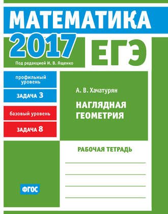 А. В. Хачатурян. ЕГЭ 2017. Математика. Наглядная геометрия. Задача 3 (профильный уровень). Задача 8 (базовый уровень). Рабочая тетрадь