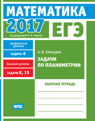 А. В. Хачатурян. ЕГЭ 2017. Математика. Задачи по планиметрии. Задача 6 (профильный уровень). Задачи 8, 15 (базовый уровень). Рабочая тетрадь