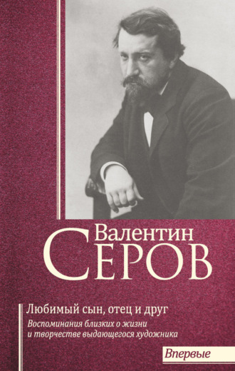 . Валентин Серов. Любимый сын, отец и друг : Воспоминания современников о жизни и творчестве выдающегося художника