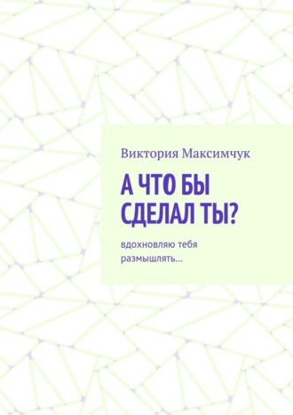 Виктория Максимчук. А что бы сделал ты? Вдохновляю тебя размышлять…